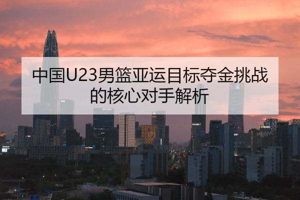 中国U23男篮亚运目标夺金挑战的核心对手解析